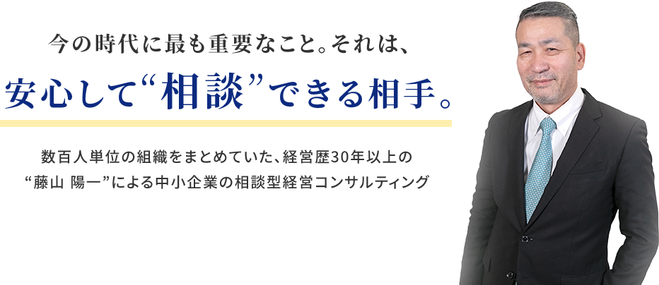 今の時代に最も重要なこと。それは、安心して“相談”できる相手。数百人単位の組織をまとめていた、経営歴30年以上の
“藤山 陽一”による中小企業の相談型経営コンサルティング