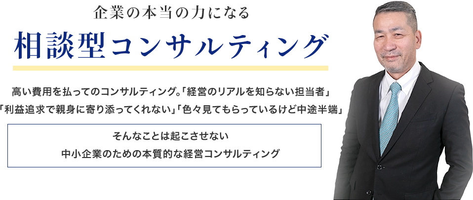 企業の本当の力になる相談型コンサルティング 高い費用を払ってのコンサルティング。「経営のリアルを知らない担当者」「利益追求で親身に寄り添ってくれない」「色々見てもらっているけど中途半端」そんなことは起こさせない中小企業のための本質的な経営コンサルティング